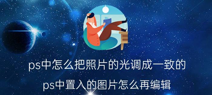 ps中怎么把照片的光调成一致的 ps中置入的图片怎么再编辑？